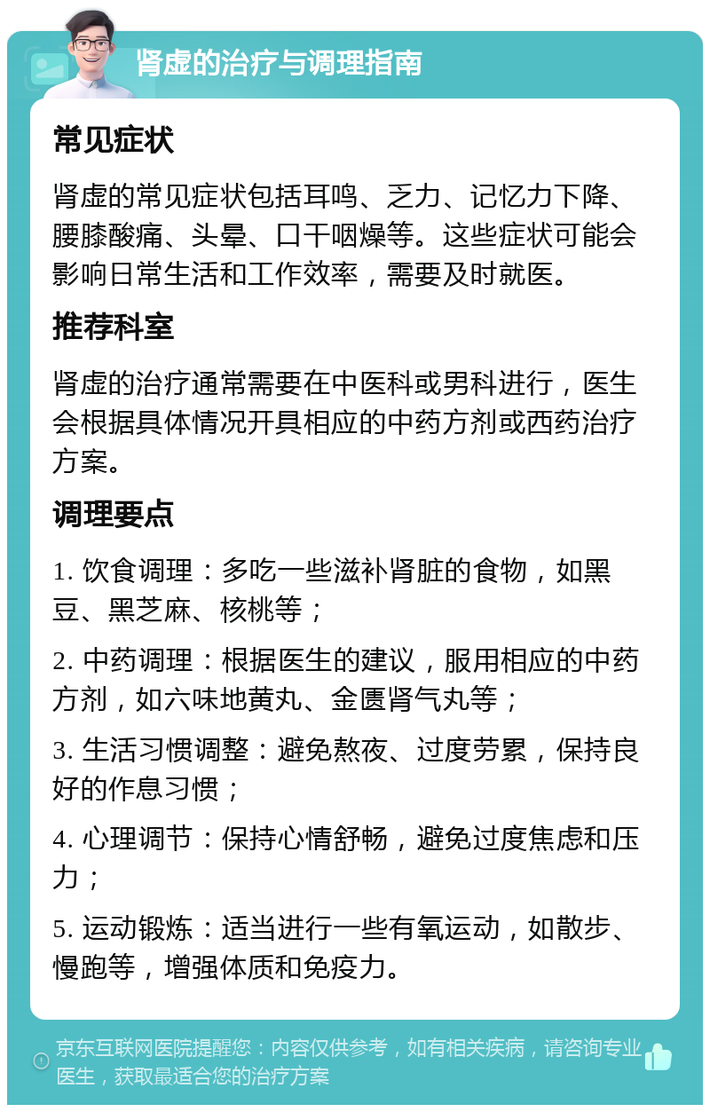 肾虚的治疗与调理指南 常见症状 肾虚的常见症状包括耳鸣、乏力、记忆力下降、腰膝酸痛、头晕、口干咽燥等。这些症状可能会影响日常生活和工作效率，需要及时就医。 推荐科室 肾虚的治疗通常需要在中医科或男科进行，医生会根据具体情况开具相应的中药方剂或西药治疗方案。 调理要点 1. 饮食调理：多吃一些滋补肾脏的食物，如黑豆、黑芝麻、核桃等； 2. 中药调理：根据医生的建议，服用相应的中药方剂，如六味地黄丸、金匮肾气丸等； 3. 生活习惯调整：避免熬夜、过度劳累，保持良好的作息习惯； 4. 心理调节：保持心情舒畅，避免过度焦虑和压力； 5. 运动锻炼：适当进行一些有氧运动，如散步、慢跑等，增强体质和免疫力。