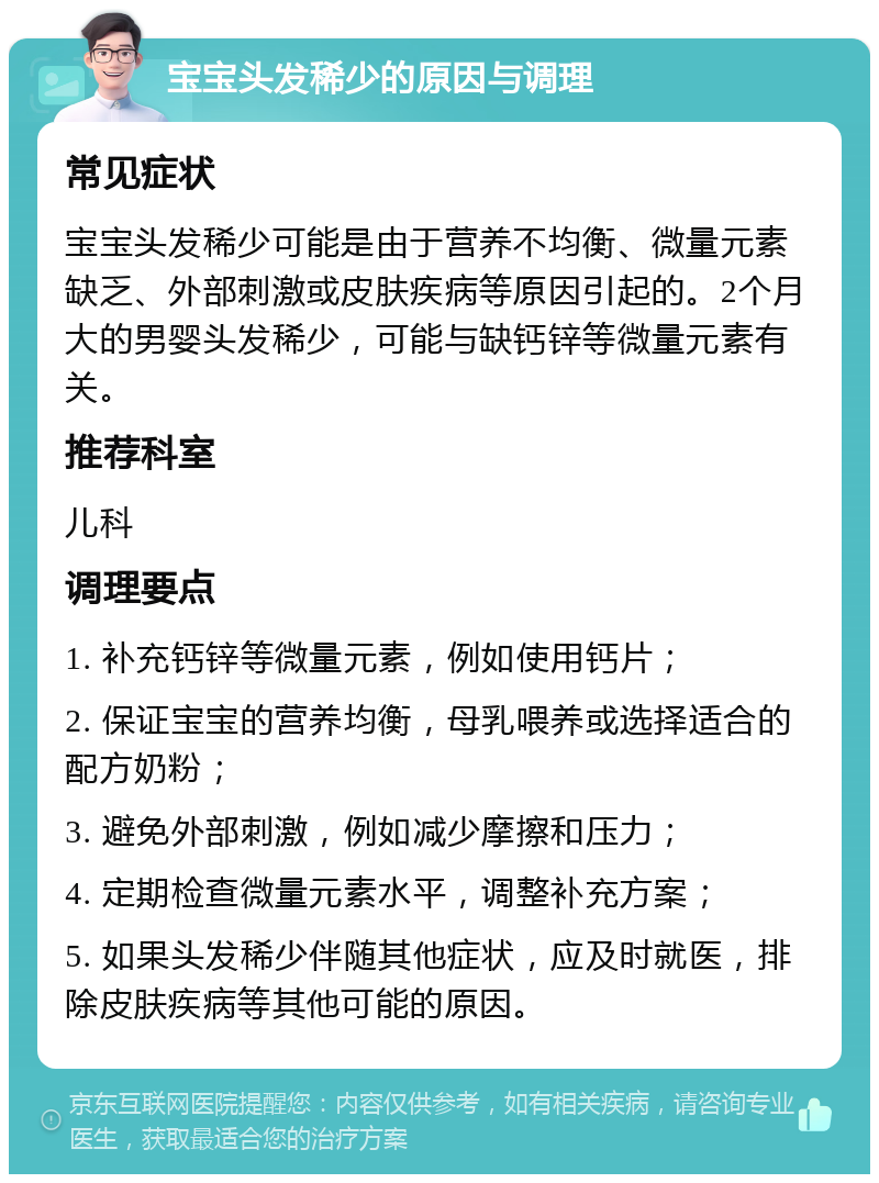 宝宝头发稀少的原因与调理 常见症状 宝宝头发稀少可能是由于营养不均衡、微量元素缺乏、外部刺激或皮肤疾病等原因引起的。2个月大的男婴头发稀少，可能与缺钙锌等微量元素有关。 推荐科室 儿科 调理要点 1. 补充钙锌等微量元素，例如使用钙片； 2. 保证宝宝的营养均衡，母乳喂养或选择适合的配方奶粉； 3. 避免外部刺激，例如减少摩擦和压力； 4. 定期检查微量元素水平，调整补充方案； 5. 如果头发稀少伴随其他症状，应及时就医，排除皮肤疾病等其他可能的原因。