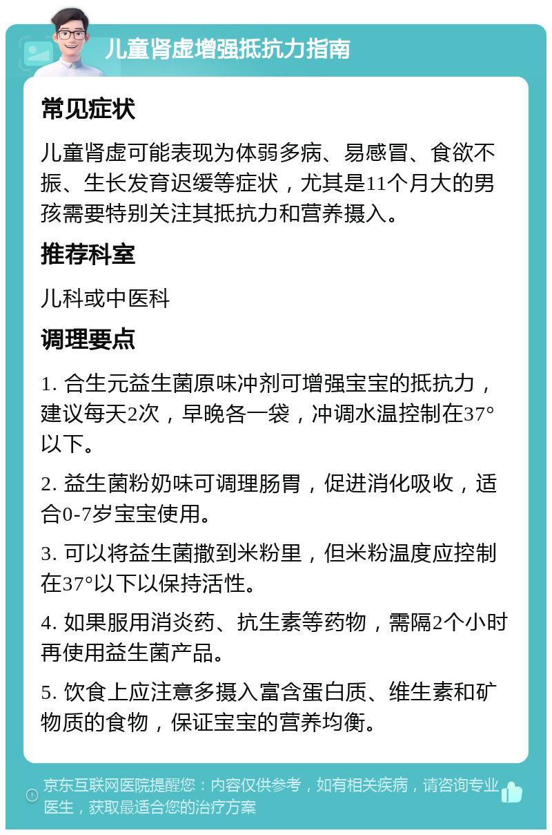 儿童肾虚增强抵抗力指南 常见症状 儿童肾虚可能表现为体弱多病、易感冒、食欲不振、生长发育迟缓等症状，尤其是11个月大的男孩需要特别关注其抵抗力和营养摄入。 推荐科室 儿科或中医科 调理要点 1. 合生元益生菌原味冲剂可增强宝宝的抵抗力，建议每天2次，早晚各一袋，冲调水温控制在37°以下。 2. 益生菌粉奶味可调理肠胃，促进消化吸收，适合0-7岁宝宝使用。 3. 可以将益生菌撒到米粉里，但米粉温度应控制在37°以下以保持活性。 4. 如果服用消炎药、抗生素等药物，需隔2个小时再使用益生菌产品。 5. 饮食上应注意多摄入富含蛋白质、维生素和矿物质的食物，保证宝宝的营养均衡。