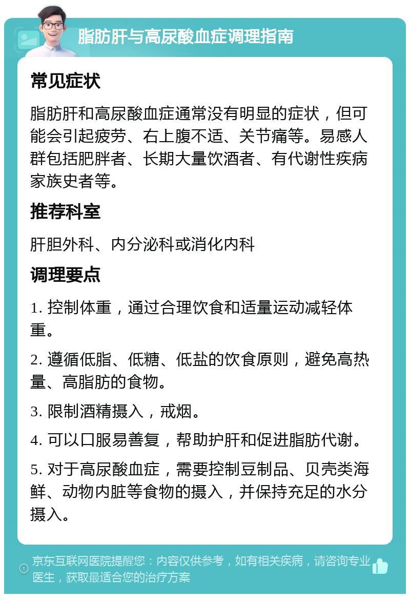 脂肪肝与高尿酸血症调理指南 常见症状 脂肪肝和高尿酸血症通常没有明显的症状，但可能会引起疲劳、右上腹不适、关节痛等。易感人群包括肥胖者、长期大量饮酒者、有代谢性疾病家族史者等。 推荐科室 肝胆外科、内分泌科或消化内科 调理要点 1. 控制体重，通过合理饮食和适量运动减轻体重。 2. 遵循低脂、低糖、低盐的饮食原则，避免高热量、高脂肪的食物。 3. 限制酒精摄入，戒烟。 4. 可以口服易善复，帮助护肝和促进脂肪代谢。 5. 对于高尿酸血症，需要控制豆制品、贝壳类海鲜、动物内脏等食物的摄入，并保持充足的水分摄入。