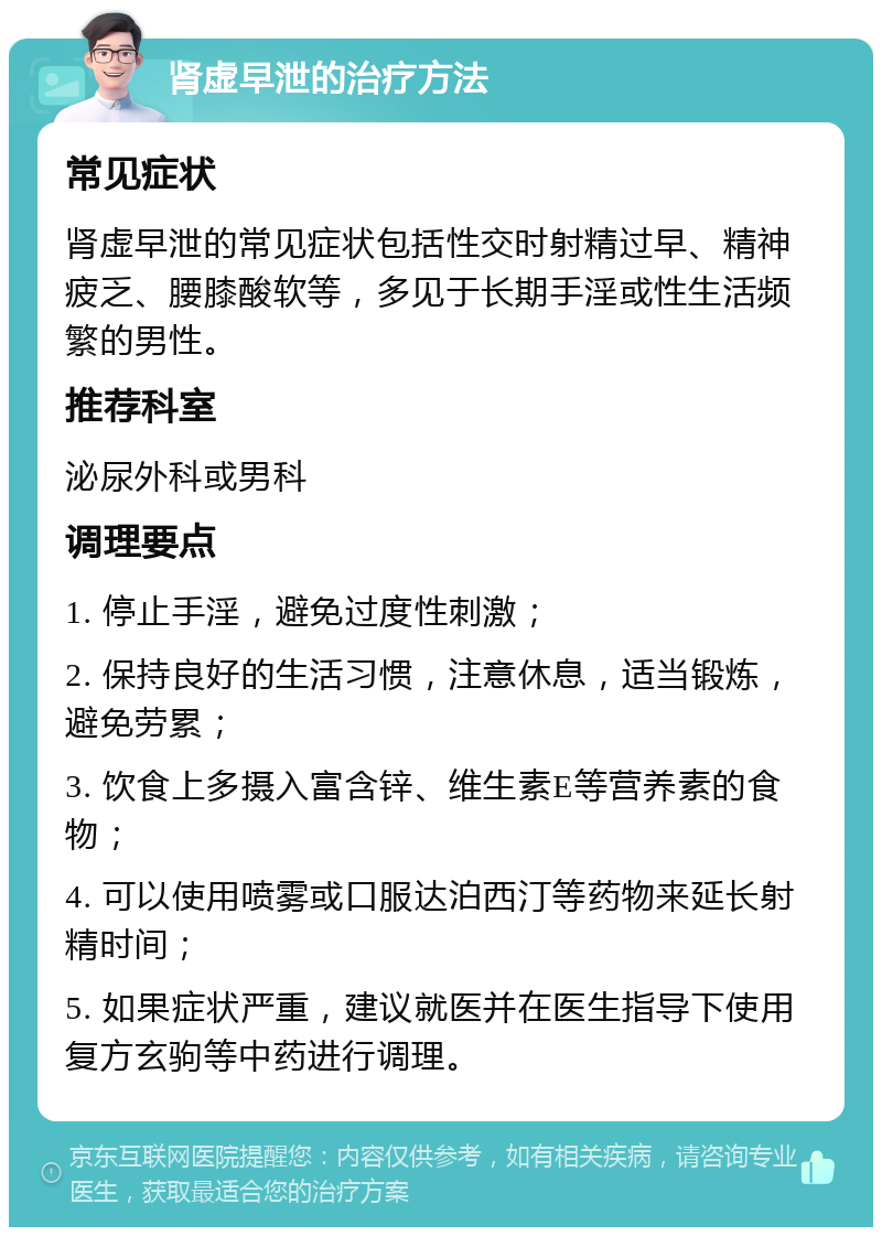 肾虚早泄的治疗方法 常见症状 肾虚早泄的常见症状包括性交时射精过早、精神疲乏、腰膝酸软等，多见于长期手淫或性生活频繁的男性。 推荐科室 泌尿外科或男科 调理要点 1. 停止手淫，避免过度性刺激； 2. 保持良好的生活习惯，注意休息，适当锻炼，避免劳累； 3. 饮食上多摄入富含锌、维生素E等营养素的食物； 4. 可以使用喷雾或口服达泊西汀等药物来延长射精时间； 5. 如果症状严重，建议就医并在医生指导下使用复方玄驹等中药进行调理。