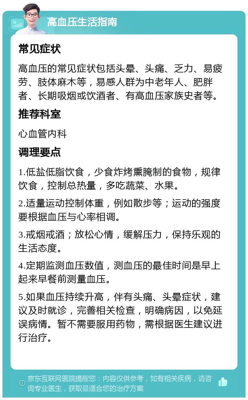 高血压生活指南 常见症状 高血压的常见症状包括头晕、头痛、乏力、易疲劳、肢体麻木等，易感人群为中老年人、肥胖者、长期吸烟或饮酒者、有高血压家族史者等。 推荐科室 心血管内科 调理要点 1.低盐低脂饮食，少食炸烤熏腌制的食物，规律饮食，控制总热量，多吃蔬菜、水果。 2.适量运动控制体重，例如散步等；运动的强度要根据血压与心率相调。 3.戒烟戒酒；放松心情，缓解压力，保持乐观的生活态度。 4.定期监测血压数值，测血压的最佳时间是早上起来早餐前测量血压。 5.如果血压持续升高，伴有头痛、头晕症状，建议及时就诊，完善相关检查，明确病因，以免延误病情。暂不需要服用药物，需根据医生建议进行治疗。