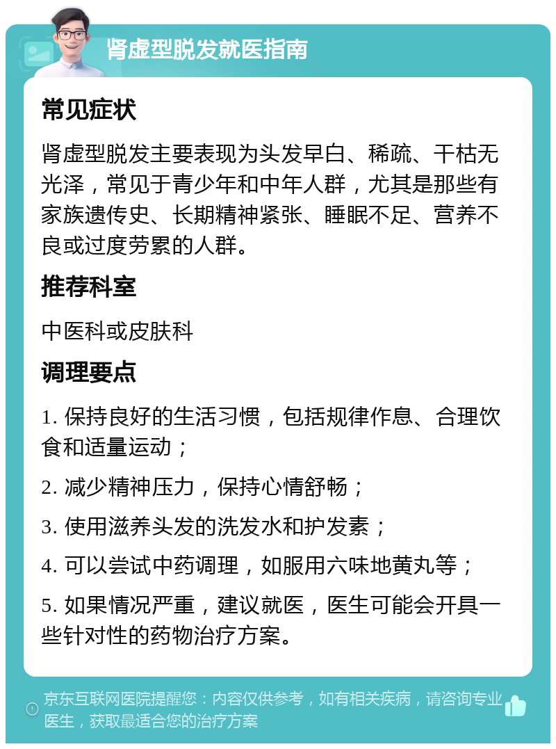 肾虚型脱发就医指南 常见症状 肾虚型脱发主要表现为头发早白、稀疏、干枯无光泽，常见于青少年和中年人群，尤其是那些有家族遗传史、长期精神紧张、睡眠不足、营养不良或过度劳累的人群。 推荐科室 中医科或皮肤科 调理要点 1. 保持良好的生活习惯，包括规律作息、合理饮食和适量运动； 2. 减少精神压力，保持心情舒畅； 3. 使用滋养头发的洗发水和护发素； 4. 可以尝试中药调理，如服用六味地黄丸等； 5. 如果情况严重，建议就医，医生可能会开具一些针对性的药物治疗方案。