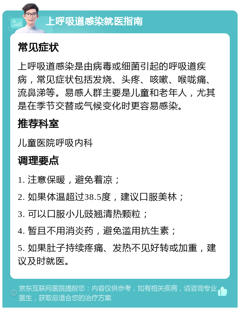 上呼吸道感染就医指南 常见症状 上呼吸道感染是由病毒或细菌引起的呼吸道疾病，常见症状包括发烧、头疼、咳嗽、喉咙痛、流鼻涕等。易感人群主要是儿童和老年人，尤其是在季节交替或气候变化时更容易感染。 推荐科室 儿童医院呼吸内科 调理要点 1. 注意保暖，避免着凉； 2. 如果体温超过38.5度，建议口服美林； 3. 可以口服小儿豉翘清热颗粒； 4. 暂且不用消炎药，避免滥用抗生素； 5. 如果肚子持续疼痛、发热不见好转或加重，建议及时就医。