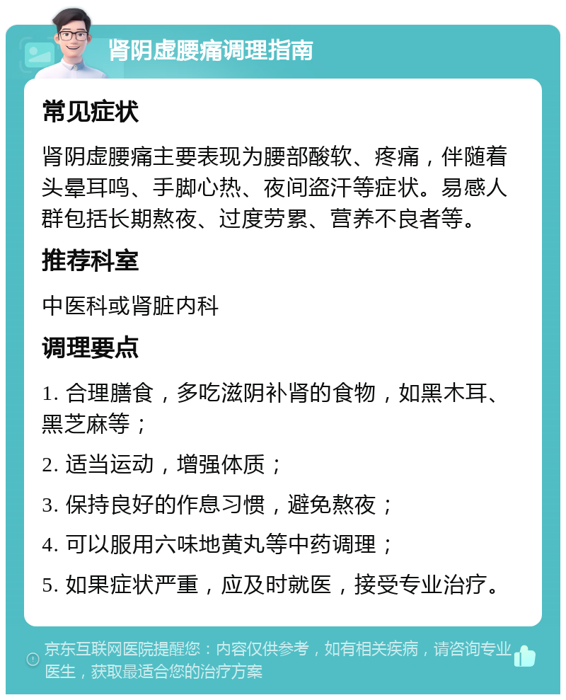 肾阴虚腰痛调理指南 常见症状 肾阴虚腰痛主要表现为腰部酸软、疼痛，伴随着头晕耳鸣、手脚心热、夜间盗汗等症状。易感人群包括长期熬夜、过度劳累、营养不良者等。 推荐科室 中医科或肾脏内科 调理要点 1. 合理膳食，多吃滋阴补肾的食物，如黑木耳、黑芝麻等； 2. 适当运动，增强体质； 3. 保持良好的作息习惯，避免熬夜； 4. 可以服用六味地黄丸等中药调理； 5. 如果症状严重，应及时就医，接受专业治疗。