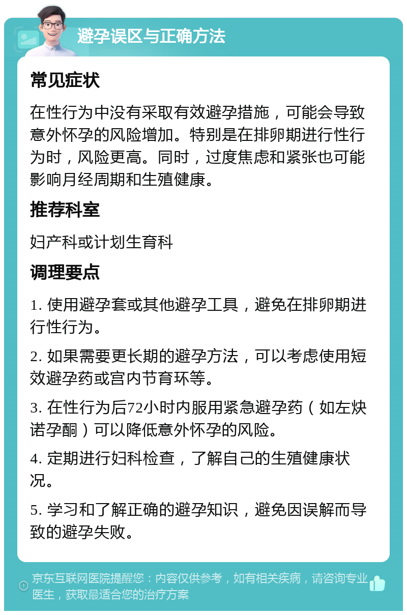 避孕误区与正确方法 常见症状 在性行为中没有采取有效避孕措施，可能会导致意外怀孕的风险增加。特别是在排卵期进行性行为时，风险更高。同时，过度焦虑和紧张也可能影响月经周期和生殖健康。 推荐科室 妇产科或计划生育科 调理要点 1. 使用避孕套或其他避孕工具，避免在排卵期进行性行为。 2. 如果需要更长期的避孕方法，可以考虑使用短效避孕药或宫内节育环等。 3. 在性行为后72小时内服用紧急避孕药（如左炔诺孕酮）可以降低意外怀孕的风险。 4. 定期进行妇科检查，了解自己的生殖健康状况。 5. 学习和了解正确的避孕知识，避免因误解而导致的避孕失败。