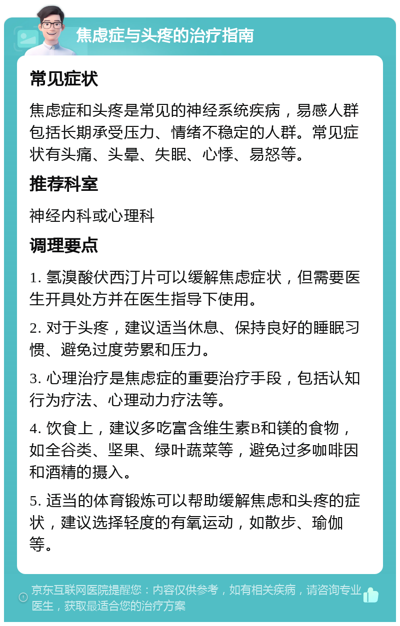 焦虑症与头疼的治疗指南 常见症状 焦虑症和头疼是常见的神经系统疾病，易感人群包括长期承受压力、情绪不稳定的人群。常见症状有头痛、头晕、失眠、心悸、易怒等。 推荐科室 神经内科或心理科 调理要点 1. 氢溴酸伏西汀片可以缓解焦虑症状，但需要医生开具处方并在医生指导下使用。 2. 对于头疼，建议适当休息、保持良好的睡眠习惯、避免过度劳累和压力。 3. 心理治疗是焦虑症的重要治疗手段，包括认知行为疗法、心理动力疗法等。 4. 饮食上，建议多吃富含维生素B和镁的食物，如全谷类、坚果、绿叶蔬菜等，避免过多咖啡因和酒精的摄入。 5. 适当的体育锻炼可以帮助缓解焦虑和头疼的症状，建议选择轻度的有氧运动，如散步、瑜伽等。