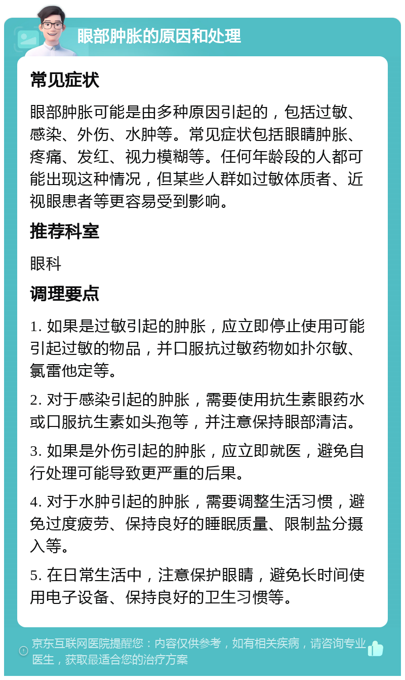 眼部肿胀的原因和处理 常见症状 眼部肿胀可能是由多种原因引起的，包括过敏、感染、外伤、水肿等。常见症状包括眼睛肿胀、疼痛、发红、视力模糊等。任何年龄段的人都可能出现这种情况，但某些人群如过敏体质者、近视眼患者等更容易受到影响。 推荐科室 眼科 调理要点 1. 如果是过敏引起的肿胀，应立即停止使用可能引起过敏的物品，并口服抗过敏药物如扑尔敏、氯雷他定等。 2. 对于感染引起的肿胀，需要使用抗生素眼药水或口服抗生素如头孢等，并注意保持眼部清洁。 3. 如果是外伤引起的肿胀，应立即就医，避免自行处理可能导致更严重的后果。 4. 对于水肿引起的肿胀，需要调整生活习惯，避免过度疲劳、保持良好的睡眠质量、限制盐分摄入等。 5. 在日常生活中，注意保护眼睛，避免长时间使用电子设备、保持良好的卫生习惯等。