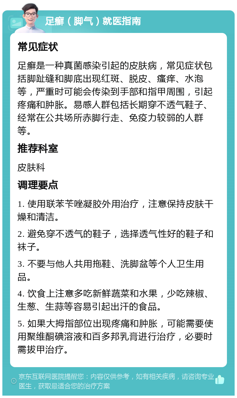 足癣（脚气）就医指南 常见症状 足癣是一种真菌感染引起的皮肤病，常见症状包括脚趾缝和脚底出现红斑、脱皮、瘙痒、水泡等，严重时可能会传染到手部和指甲周围，引起疼痛和肿胀。易感人群包括长期穿不透气鞋子、经常在公共场所赤脚行走、免疫力较弱的人群等。 推荐科室 皮肤科 调理要点 1. 使用联苯苄唑凝胶外用治疗，注意保持皮肤干燥和清洁。 2. 避免穿不透气的鞋子，选择透气性好的鞋子和袜子。 3. 不要与他人共用拖鞋、洗脚盆等个人卫生用品。 4. 饮食上注意多吃新鲜蔬菜和水果，少吃辣椒、生葱、生蒜等容易引起出汗的食品。 5. 如果大拇指部位出现疼痛和肿胀，可能需要使用聚维酮碘溶液和百多邦乳膏进行治疗，必要时需拔甲治疗。