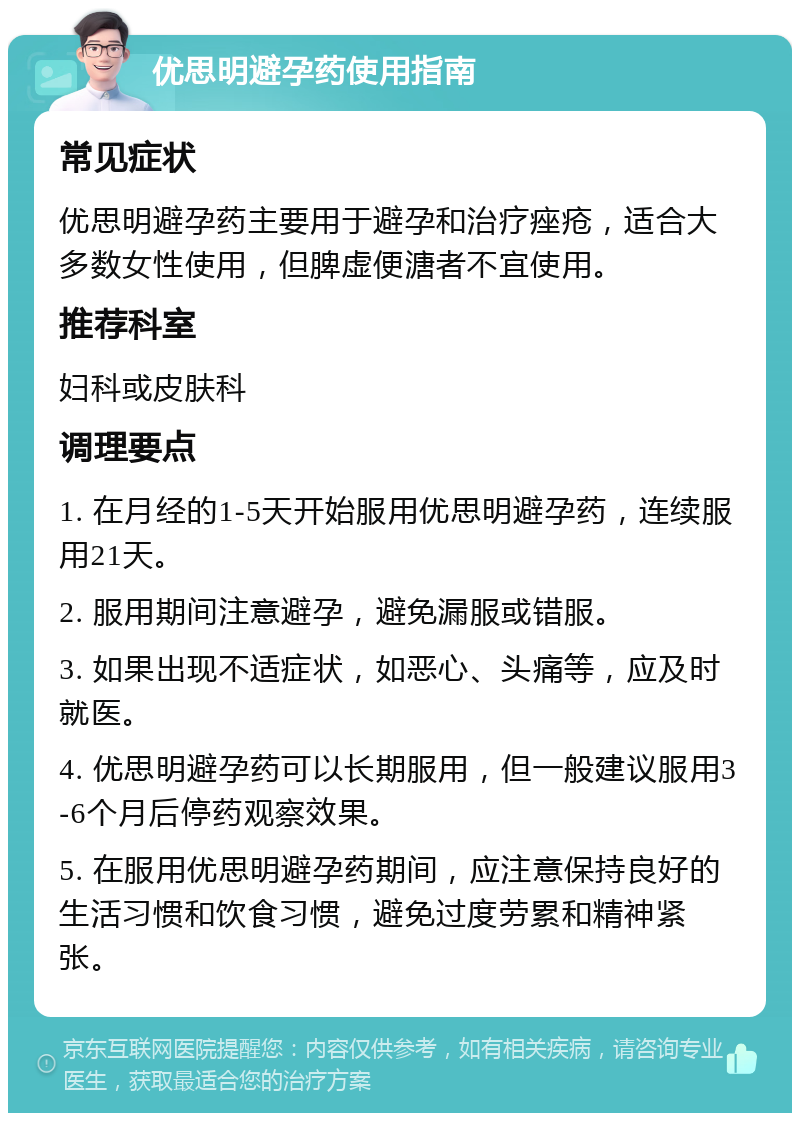 优思明避孕药使用指南 常见症状 优思明避孕药主要用于避孕和治疗痤疮，适合大多数女性使用，但脾虚便溏者不宜使用。 推荐科室 妇科或皮肤科 调理要点 1. 在月经的1-5天开始服用优思明避孕药，连续服用21天。 2. 服用期间注意避孕，避免漏服或错服。 3. 如果出现不适症状，如恶心、头痛等，应及时就医。 4. 优思明避孕药可以长期服用，但一般建议服用3-6个月后停药观察效果。 5. 在服用优思明避孕药期间，应注意保持良好的生活习惯和饮食习惯，避免过度劳累和精神紧张。