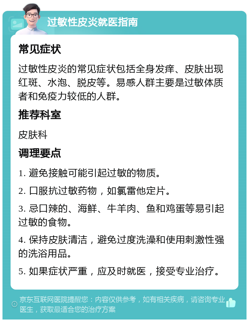 过敏性皮炎就医指南 常见症状 过敏性皮炎的常见症状包括全身发痒、皮肤出现红斑、水泡、脱皮等。易感人群主要是过敏体质者和免疫力较低的人群。 推荐科室 皮肤科 调理要点 1. 避免接触可能引起过敏的物质。 2. 口服抗过敏药物，如氯雷他定片。 3. 忌口辣的、海鲜、牛羊肉、鱼和鸡蛋等易引起过敏的食物。 4. 保持皮肤清洁，避免过度洗澡和使用刺激性强的洗浴用品。 5. 如果症状严重，应及时就医，接受专业治疗。