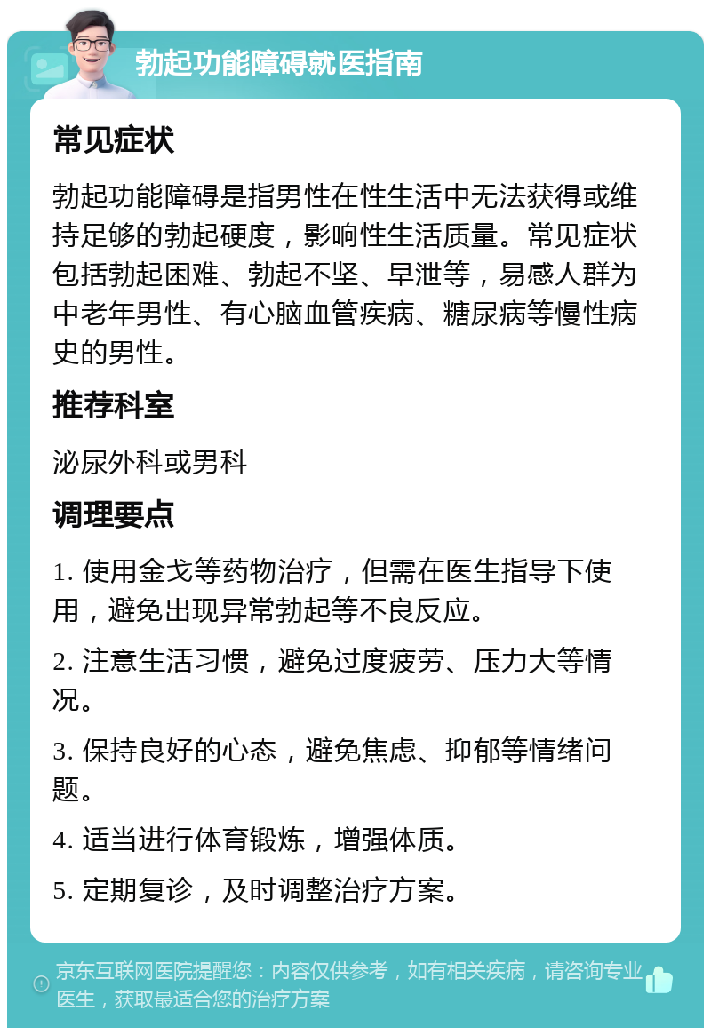 勃起功能障碍就医指南 常见症状 勃起功能障碍是指男性在性生活中无法获得或维持足够的勃起硬度，影响性生活质量。常见症状包括勃起困难、勃起不坚、早泄等，易感人群为中老年男性、有心脑血管疾病、糖尿病等慢性病史的男性。 推荐科室 泌尿外科或男科 调理要点 1. 使用金戈等药物治疗，但需在医生指导下使用，避免出现异常勃起等不良反应。 2. 注意生活习惯，避免过度疲劳、压力大等情况。 3. 保持良好的心态，避免焦虑、抑郁等情绪问题。 4. 适当进行体育锻炼，增强体质。 5. 定期复诊，及时调整治疗方案。