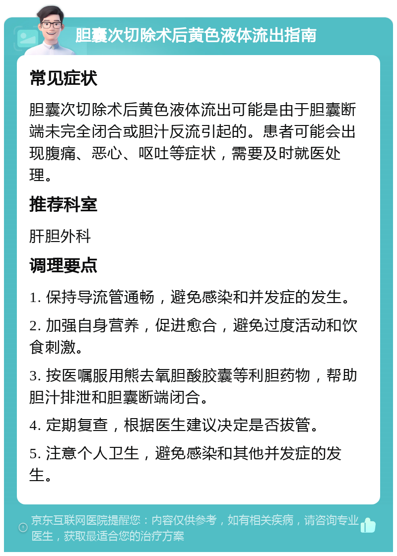 胆囊次切除术后黄色液体流出指南 常见症状 胆囊次切除术后黄色液体流出可能是由于胆囊断端未完全闭合或胆汁反流引起的。患者可能会出现腹痛、恶心、呕吐等症状，需要及时就医处理。 推荐科室 肝胆外科 调理要点 1. 保持导流管通畅，避免感染和并发症的发生。 2. 加强自身营养，促进愈合，避免过度活动和饮食刺激。 3. 按医嘱服用熊去氧胆酸胶囊等利胆药物，帮助胆汁排泄和胆囊断端闭合。 4. 定期复查，根据医生建议决定是否拔管。 5. 注意个人卫生，避免感染和其他并发症的发生。