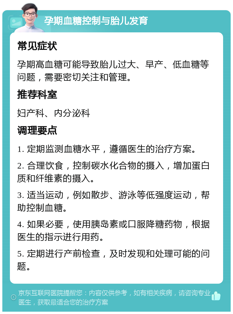 孕期血糖控制与胎儿发育 常见症状 孕期高血糖可能导致胎儿过大、早产、低血糖等问题，需要密切关注和管理。 推荐科室 妇产科、内分泌科 调理要点 1. 定期监测血糖水平，遵循医生的治疗方案。 2. 合理饮食，控制碳水化合物的摄入，增加蛋白质和纤维素的摄入。 3. 适当运动，例如散步、游泳等低强度运动，帮助控制血糖。 4. 如果必要，使用胰岛素或口服降糖药物，根据医生的指示进行用药。 5. 定期进行产前检查，及时发现和处理可能的问题。