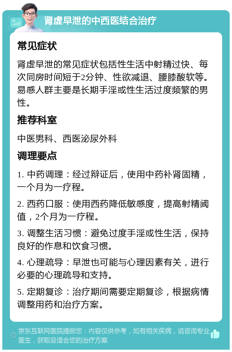 肾虚早泄的中西医结合治疗 常见症状 肾虚早泄的常见症状包括性生活中射精过快、每次同房时间短于2分钟、性欲减退、腰膝酸软等。易感人群主要是长期手淫或性生活过度频繁的男性。 推荐科室 中医男科、西医泌尿外科 调理要点 1. 中药调理：经过辩证后，使用中药补肾固精，一个月为一疗程。 2. 西药口服：使用西药降低敏感度，提高射精阈值，2个月为一疗程。 3. 调整生活习惯：避免过度手淫或性生活，保持良好的作息和饮食习惯。 4. 心理疏导：早泄也可能与心理因素有关，进行必要的心理疏导和支持。 5. 定期复诊：治疗期间需要定期复诊，根据病情调整用药和治疗方案。