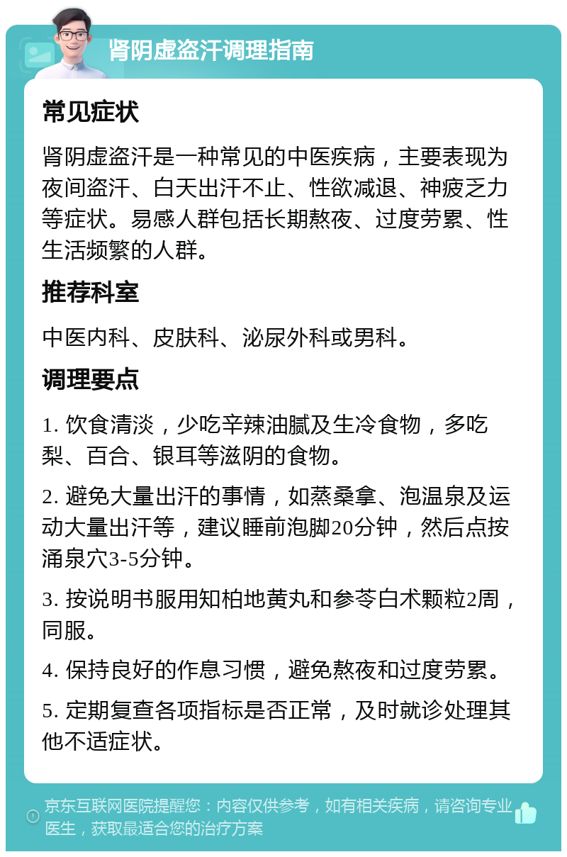 肾阴虚盗汗调理指南 常见症状 肾阴虚盗汗是一种常见的中医疾病，主要表现为夜间盗汗、白天出汗不止、性欲减退、神疲乏力等症状。易感人群包括长期熬夜、过度劳累、性生活频繁的人群。 推荐科室 中医内科、皮肤科、泌尿外科或男科。 调理要点 1. 饮食清淡，少吃辛辣油腻及生冷食物，多吃梨、百合、银耳等滋阴的食物。 2. 避免大量出汗的事情，如蒸桑拿、泡温泉及运动大量出汗等，建议睡前泡脚20分钟，然后点按涌泉穴3-5分钟。 3. 按说明书服用知柏地黄丸和参苓白术颗粒2周，同服。 4. 保持良好的作息习惯，避免熬夜和过度劳累。 5. 定期复查各项指标是否正常，及时就诊处理其他不适症状。