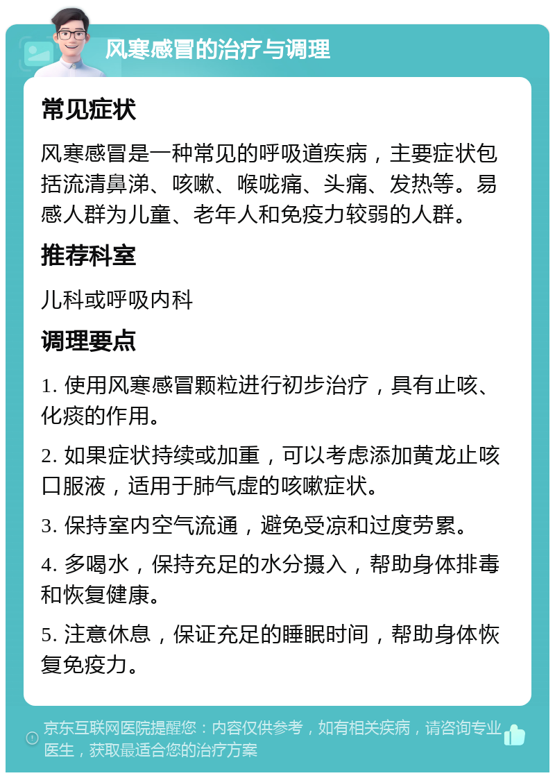 风寒感冒的治疗与调理 常见症状 风寒感冒是一种常见的呼吸道疾病，主要症状包括流清鼻涕、咳嗽、喉咙痛、头痛、发热等。易感人群为儿童、老年人和免疫力较弱的人群。 推荐科室 儿科或呼吸内科 调理要点 1. 使用风寒感冒颗粒进行初步治疗，具有止咳、化痰的作用。 2. 如果症状持续或加重，可以考虑添加黄龙止咳口服液，适用于肺气虚的咳嗽症状。 3. 保持室内空气流通，避免受凉和过度劳累。 4. 多喝水，保持充足的水分摄入，帮助身体排毒和恢复健康。 5. 注意休息，保证充足的睡眠时间，帮助身体恢复免疫力。