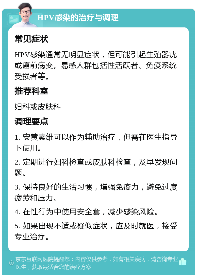 HPV感染的治疗与调理 常见症状 HPV感染通常无明显症状，但可能引起生殖器疣或癌前病变。易感人群包括性活跃者、免疫系统受损者等。 推荐科室 妇科或皮肤科 调理要点 1. 安黄素维可以作为辅助治疗，但需在医生指导下使用。 2. 定期进行妇科检查或皮肤科检查，及早发现问题。 3. 保持良好的生活习惯，增强免疫力，避免过度疲劳和压力。 4. 在性行为中使用安全套，减少感染风险。 5. 如果出现不适或疑似症状，应及时就医，接受专业治疗。