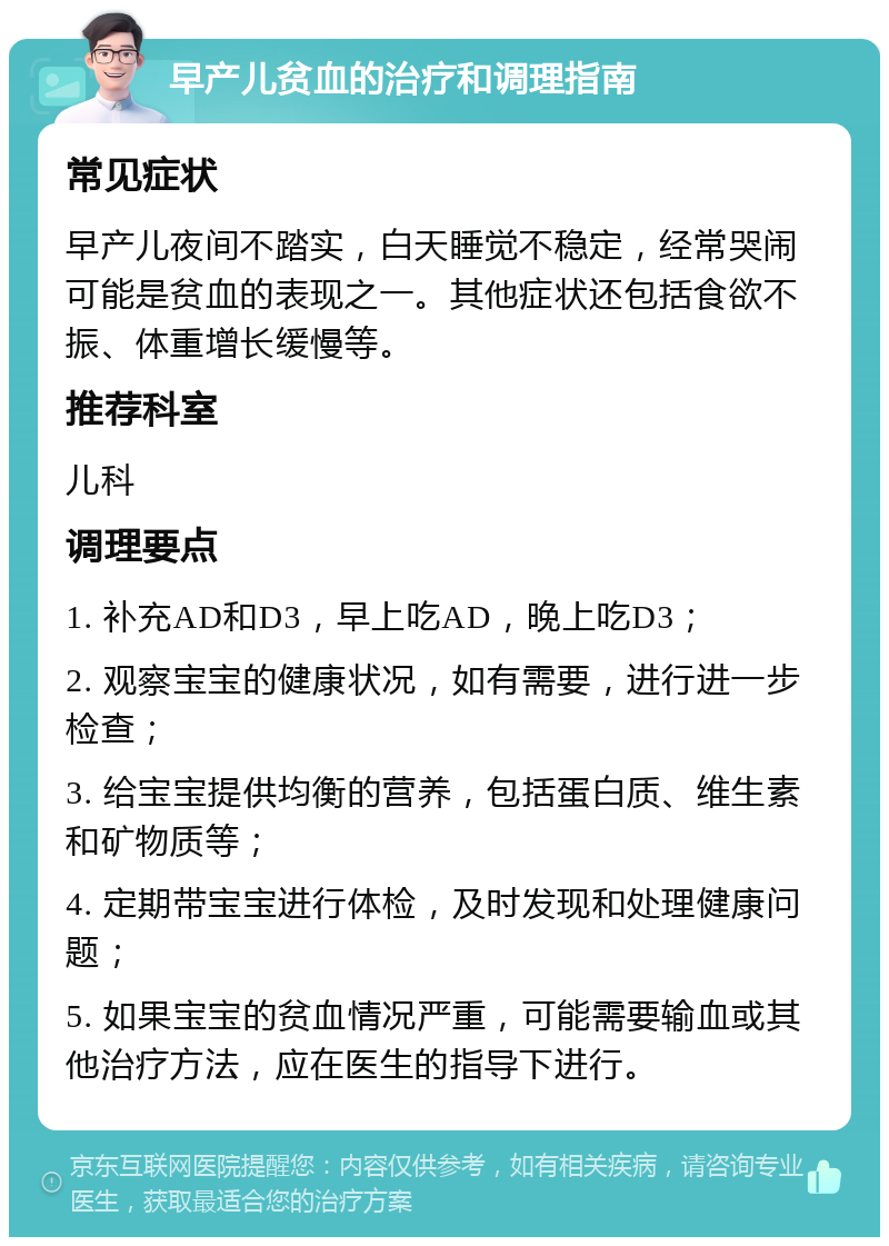 早产儿贫血的治疗和调理指南 常见症状 早产儿夜间不踏实，白天睡觉不稳定，经常哭闹可能是贫血的表现之一。其他症状还包括食欲不振、体重增长缓慢等。 推荐科室 儿科 调理要点 1. 补充AD和D3，早上吃AD，晚上吃D3； 2. 观察宝宝的健康状况，如有需要，进行进一步检查； 3. 给宝宝提供均衡的营养，包括蛋白质、维生素和矿物质等； 4. 定期带宝宝进行体检，及时发现和处理健康问题； 5. 如果宝宝的贫血情况严重，可能需要输血或其他治疗方法，应在医生的指导下进行。