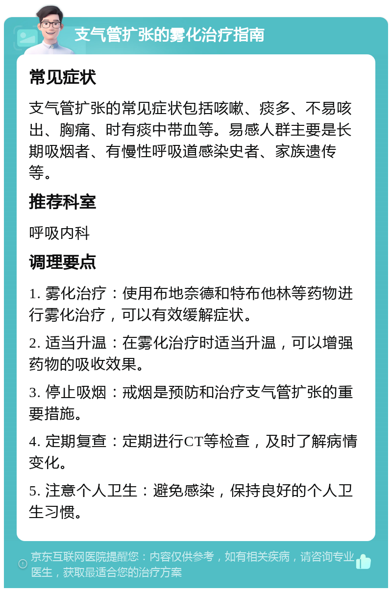 支气管扩张的雾化治疗指南 常见症状 支气管扩张的常见症状包括咳嗽、痰多、不易咳出、胸痛、时有痰中带血等。易感人群主要是长期吸烟者、有慢性呼吸道感染史者、家族遗传等。 推荐科室 呼吸内科 调理要点 1. 雾化治疗：使用布地奈德和特布他林等药物进行雾化治疗，可以有效缓解症状。 2. 适当升温：在雾化治疗时适当升温，可以增强药物的吸收效果。 3. 停止吸烟：戒烟是预防和治疗支气管扩张的重要措施。 4. 定期复查：定期进行CT等检查，及时了解病情变化。 5. 注意个人卫生：避免感染，保持良好的个人卫生习惯。