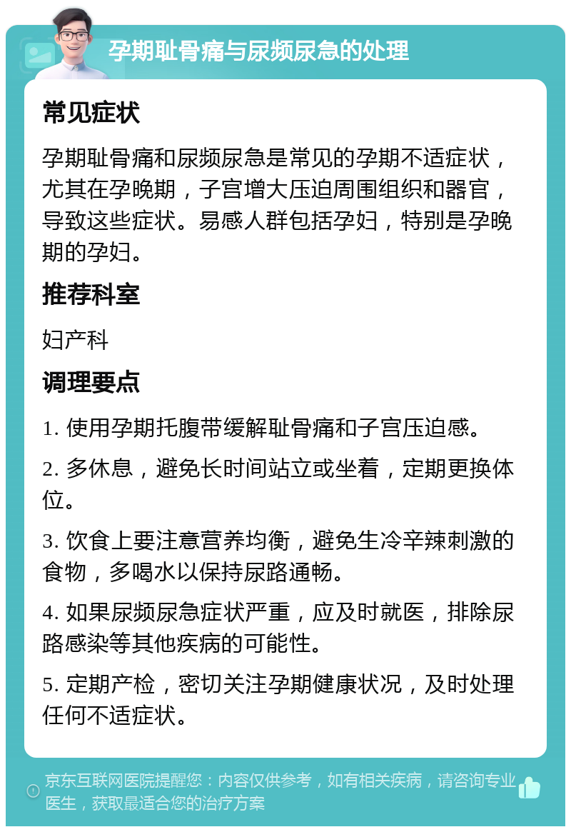 孕期耻骨痛与尿频尿急的处理 常见症状 孕期耻骨痛和尿频尿急是常见的孕期不适症状，尤其在孕晚期，子宫增大压迫周围组织和器官，导致这些症状。易感人群包括孕妇，特别是孕晚期的孕妇。 推荐科室 妇产科 调理要点 1. 使用孕期托腹带缓解耻骨痛和子宫压迫感。 2. 多休息，避免长时间站立或坐着，定期更换体位。 3. 饮食上要注意营养均衡，避免生冷辛辣刺激的食物，多喝水以保持尿路通畅。 4. 如果尿频尿急症状严重，应及时就医，排除尿路感染等其他疾病的可能性。 5. 定期产检，密切关注孕期健康状况，及时处理任何不适症状。