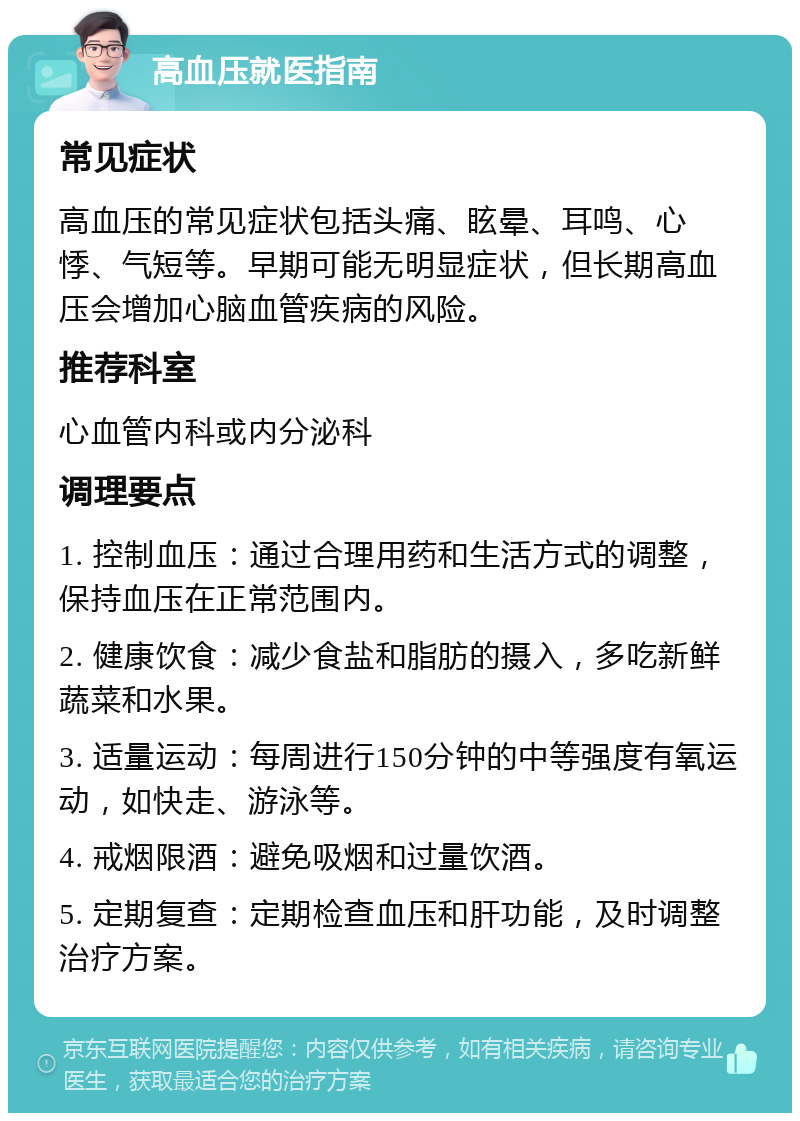 高血压就医指南 常见症状 高血压的常见症状包括头痛、眩晕、耳鸣、心悸、气短等。早期可能无明显症状，但长期高血压会增加心脑血管疾病的风险。 推荐科室 心血管内科或内分泌科 调理要点 1. 控制血压：通过合理用药和生活方式的调整，保持血压在正常范围内。 2. 健康饮食：减少食盐和脂肪的摄入，多吃新鲜蔬菜和水果。 3. 适量运动：每周进行150分钟的中等强度有氧运动，如快走、游泳等。 4. 戒烟限酒：避免吸烟和过量饮酒。 5. 定期复查：定期检查血压和肝功能，及时调整治疗方案。