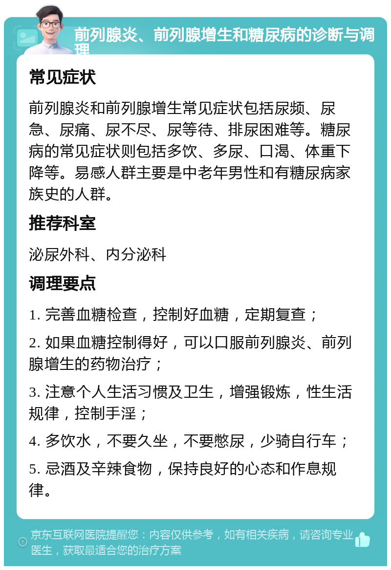 前列腺炎、前列腺增生和糖尿病的诊断与调理 常见症状 前列腺炎和前列腺增生常见症状包括尿频、尿急、尿痛、尿不尽、尿等待、排尿困难等。糖尿病的常见症状则包括多饮、多尿、口渴、体重下降等。易感人群主要是中老年男性和有糖尿病家族史的人群。 推荐科室 泌尿外科、内分泌科 调理要点 1. 完善血糖检查，控制好血糖，定期复查； 2. 如果血糖控制得好，可以口服前列腺炎、前列腺增生的药物治疗； 3. 注意个人生活习惯及卫生，增强锻炼，性生活规律，控制手淫； 4. 多饮水，不要久坐，不要憋尿，少骑自行车； 5. 忌酒及辛辣食物，保持良好的心态和作息规律。