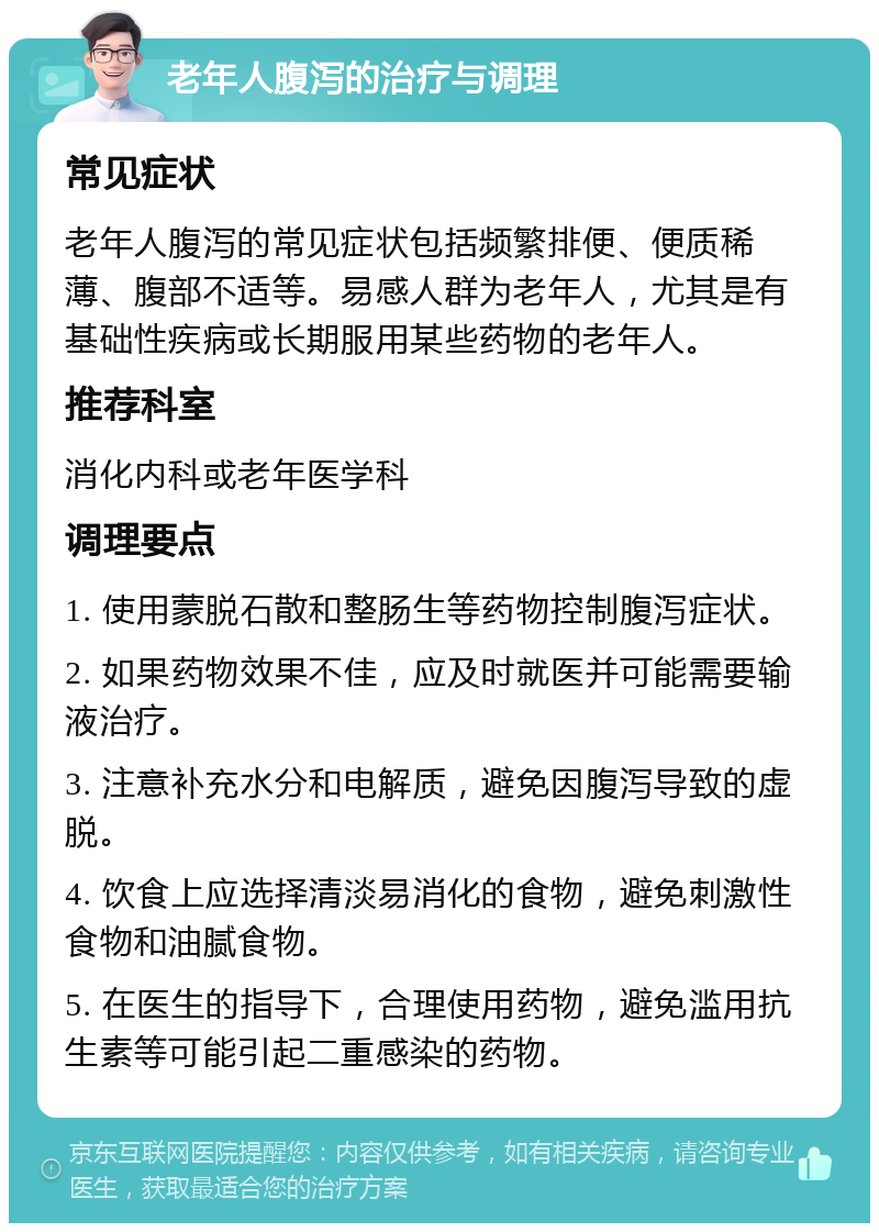 老年人腹泻的治疗与调理 常见症状 老年人腹泻的常见症状包括频繁排便、便质稀薄、腹部不适等。易感人群为老年人，尤其是有基础性疾病或长期服用某些药物的老年人。 推荐科室 消化内科或老年医学科 调理要点 1. 使用蒙脱石散和整肠生等药物控制腹泻症状。 2. 如果药物效果不佳，应及时就医并可能需要输液治疗。 3. 注意补充水分和电解质，避免因腹泻导致的虚脱。 4. 饮食上应选择清淡易消化的食物，避免刺激性食物和油腻食物。 5. 在医生的指导下，合理使用药物，避免滥用抗生素等可能引起二重感染的药物。