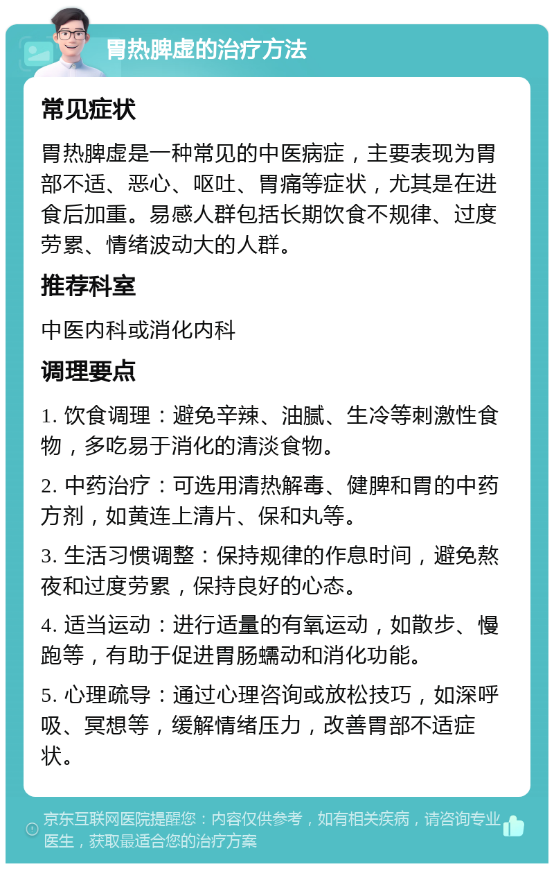 胃热脾虚的治疗方法 常见症状 胃热脾虚是一种常见的中医病症，主要表现为胃部不适、恶心、呕吐、胃痛等症状，尤其是在进食后加重。易感人群包括长期饮食不规律、过度劳累、情绪波动大的人群。 推荐科室 中医内科或消化内科 调理要点 1. 饮食调理：避免辛辣、油腻、生冷等刺激性食物，多吃易于消化的清淡食物。 2. 中药治疗：可选用清热解毒、健脾和胃的中药方剂，如黄连上清片、保和丸等。 3. 生活习惯调整：保持规律的作息时间，避免熬夜和过度劳累，保持良好的心态。 4. 适当运动：进行适量的有氧运动，如散步、慢跑等，有助于促进胃肠蠕动和消化功能。 5. 心理疏导：通过心理咨询或放松技巧，如深呼吸、冥想等，缓解情绪压力，改善胃部不适症状。