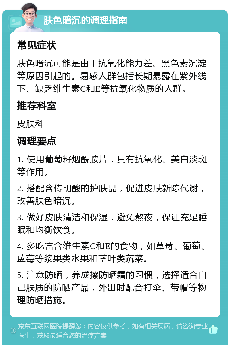 肤色暗沉的调理指南 常见症状 肤色暗沉可能是由于抗氧化能力差、黑色素沉淀等原因引起的。易感人群包括长期暴露在紫外线下、缺乏维生素C和E等抗氧化物质的人群。 推荐科室 皮肤科 调理要点 1. 使用葡萄籽烟酰胺片，具有抗氧化、美白淡斑等作用。 2. 搭配含传明酸的护肤品，促进皮肤新陈代谢，改善肤色暗沉。 3. 做好皮肤清洁和保湿，避免熬夜，保证充足睡眠和均衡饮食。 4. 多吃富含维生素C和E的食物，如草莓、葡萄、蓝莓等浆果类水果和茎叶类蔬菜。 5. 注意防晒，养成擦防晒霜的习惯，选择适合自己肤质的防晒产品，外出时配合打伞、带帽等物理防晒措施。