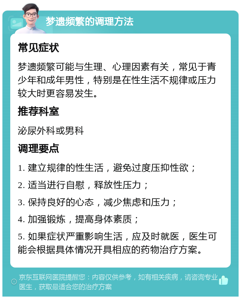 梦遗频繁的调理方法 常见症状 梦遗频繁可能与生理、心理因素有关，常见于青少年和成年男性，特别是在性生活不规律或压力较大时更容易发生。 推荐科室 泌尿外科或男科 调理要点 1. 建立规律的性生活，避免过度压抑性欲； 2. 适当进行自慰，释放性压力； 3. 保持良好的心态，减少焦虑和压力； 4. 加强锻炼，提高身体素质； 5. 如果症状严重影响生活，应及时就医，医生可能会根据具体情况开具相应的药物治疗方案。