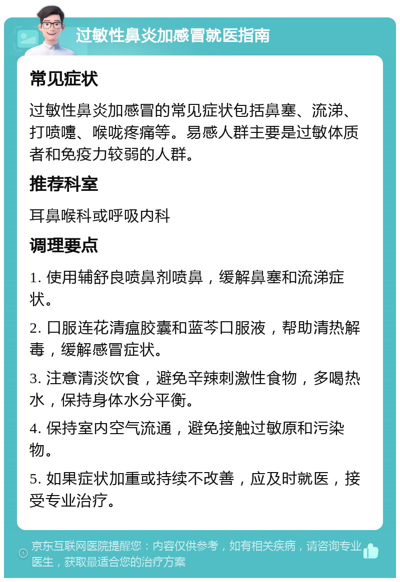 过敏性鼻炎加感冒就医指南 常见症状 过敏性鼻炎加感冒的常见症状包括鼻塞、流涕、打喷嚏、喉咙疼痛等。易感人群主要是过敏体质者和免疫力较弱的人群。 推荐科室 耳鼻喉科或呼吸内科 调理要点 1. 使用辅舒良喷鼻剂喷鼻，缓解鼻塞和流涕症状。 2. 口服连花清瘟胶囊和蓝芩口服液，帮助清热解毒，缓解感冒症状。 3. 注意清淡饮食，避免辛辣刺激性食物，多喝热水，保持身体水分平衡。 4. 保持室内空气流通，避免接触过敏原和污染物。 5. 如果症状加重或持续不改善，应及时就医，接受专业治疗。