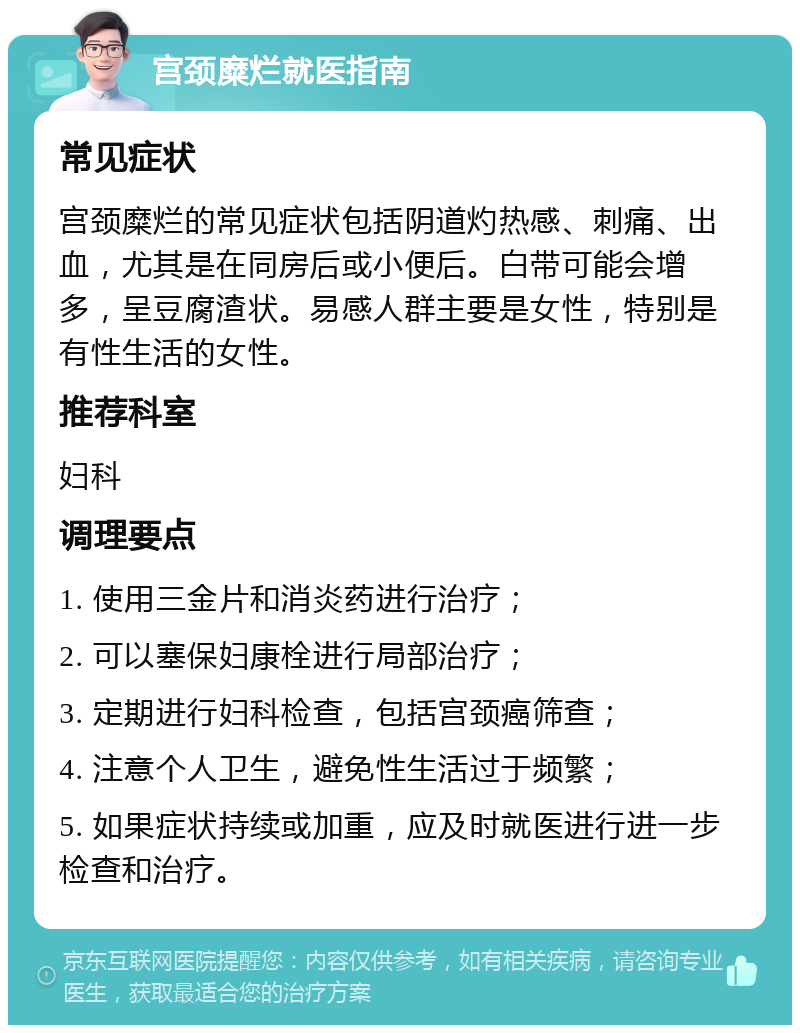 宫颈糜烂就医指南 常见症状 宫颈糜烂的常见症状包括阴道灼热感、刺痛、出血，尤其是在同房后或小便后。白带可能会增多，呈豆腐渣状。易感人群主要是女性，特别是有性生活的女性。 推荐科室 妇科 调理要点 1. 使用三金片和消炎药进行治疗； 2. 可以塞保妇康栓进行局部治疗； 3. 定期进行妇科检查，包括宫颈癌筛查； 4. 注意个人卫生，避免性生活过于频繁； 5. 如果症状持续或加重，应及时就医进行进一步检查和治疗。