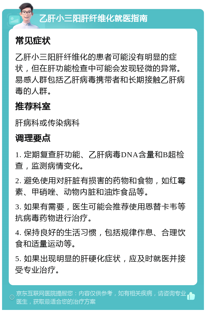 乙肝小三阳肝纤维化就医指南 常见症状 乙肝小三阳肝纤维化的患者可能没有明显的症状，但在肝功能检查中可能会发现轻微的异常。易感人群包括乙肝病毒携带者和长期接触乙肝病毒的人群。 推荐科室 肝病科或传染病科 调理要点 1. 定期复查肝功能、乙肝病毒DNA含量和B超检查，监测病情变化。 2. 避免使用对肝脏有损害的药物和食物，如红霉素、甲硝唑、动物内脏和油炸食品等。 3. 如果有需要，医生可能会推荐使用恩替卡韦等抗病毒药物进行治疗。 4. 保持良好的生活习惯，包括规律作息、合理饮食和适量运动等。 5. 如果出现明显的肝硬化症状，应及时就医并接受专业治疗。