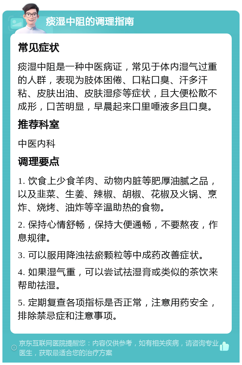 痰湿中阻的调理指南 常见症状 痰湿中阻是一种中医病证，常见于体内湿气过重的人群，表现为肢体困倦、口粘口臭、汗多汗粘、皮肤出油、皮肤湿疹等症状，且大便松散不成形，口苦明显，早晨起来口里唾液多且口臭。 推荐科室 中医内科 调理要点 1. 饮食上少食羊肉、动物内脏等肥厚油腻之品，以及韭菜、生姜、辣椒、胡椒、花椒及火锅、烹炸、烧烤、油炸等辛温助热的食物。 2. 保持心情舒畅，保持大便通畅，不要熬夜，作息规律。 3. 可以服用降浊祛瘀颗粒等中成药改善症状。 4. 如果湿气重，可以尝试祛湿膏或类似的茶饮来帮助祛湿。 5. 定期复查各项指标是否正常，注意用药安全，排除禁忌症和注意事项。