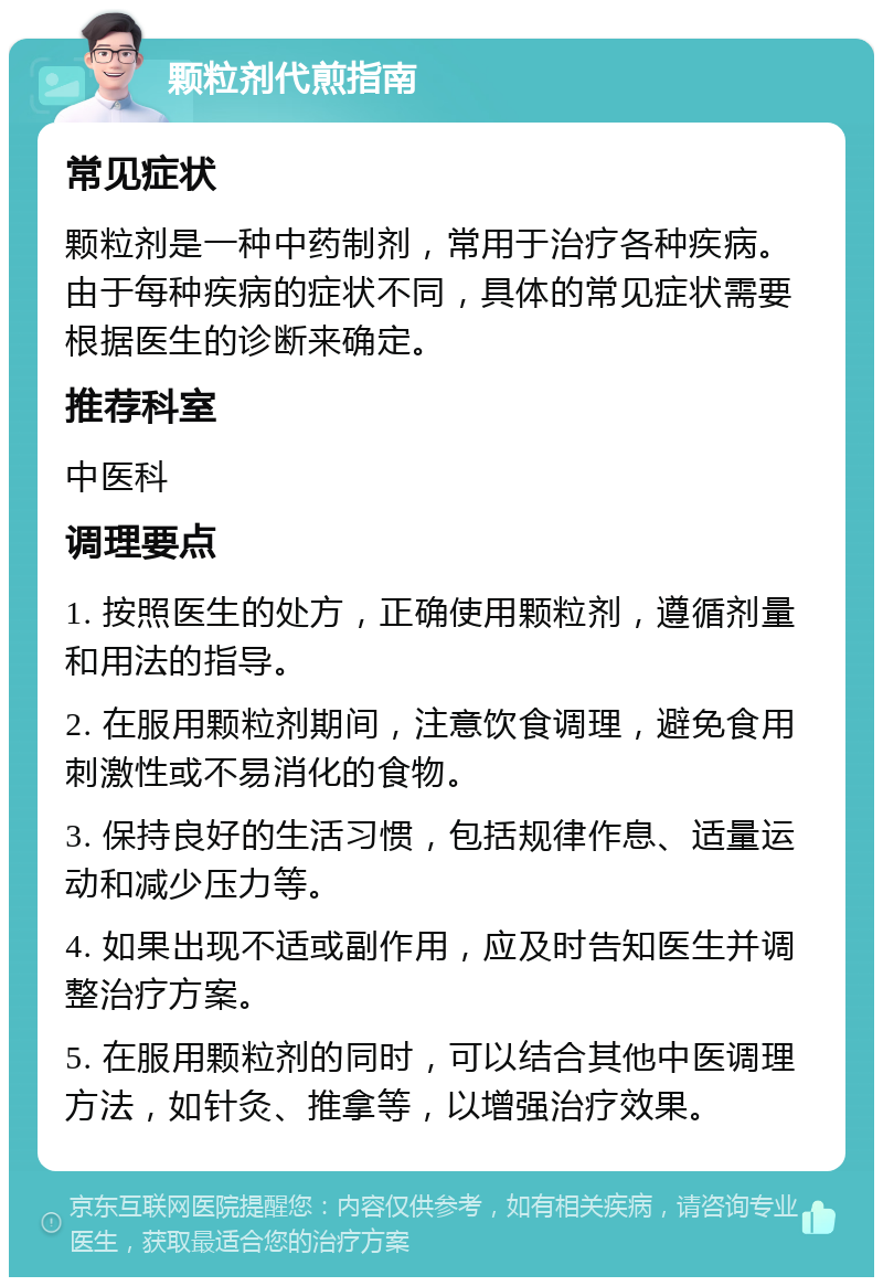 颗粒剂代煎指南 常见症状 颗粒剂是一种中药制剂，常用于治疗各种疾病。由于每种疾病的症状不同，具体的常见症状需要根据医生的诊断来确定。 推荐科室 中医科 调理要点 1. 按照医生的处方，正确使用颗粒剂，遵循剂量和用法的指导。 2. 在服用颗粒剂期间，注意饮食调理，避免食用刺激性或不易消化的食物。 3. 保持良好的生活习惯，包括规律作息、适量运动和减少压力等。 4. 如果出现不适或副作用，应及时告知医生并调整治疗方案。 5. 在服用颗粒剂的同时，可以结合其他中医调理方法，如针灸、推拿等，以增强治疗效果。