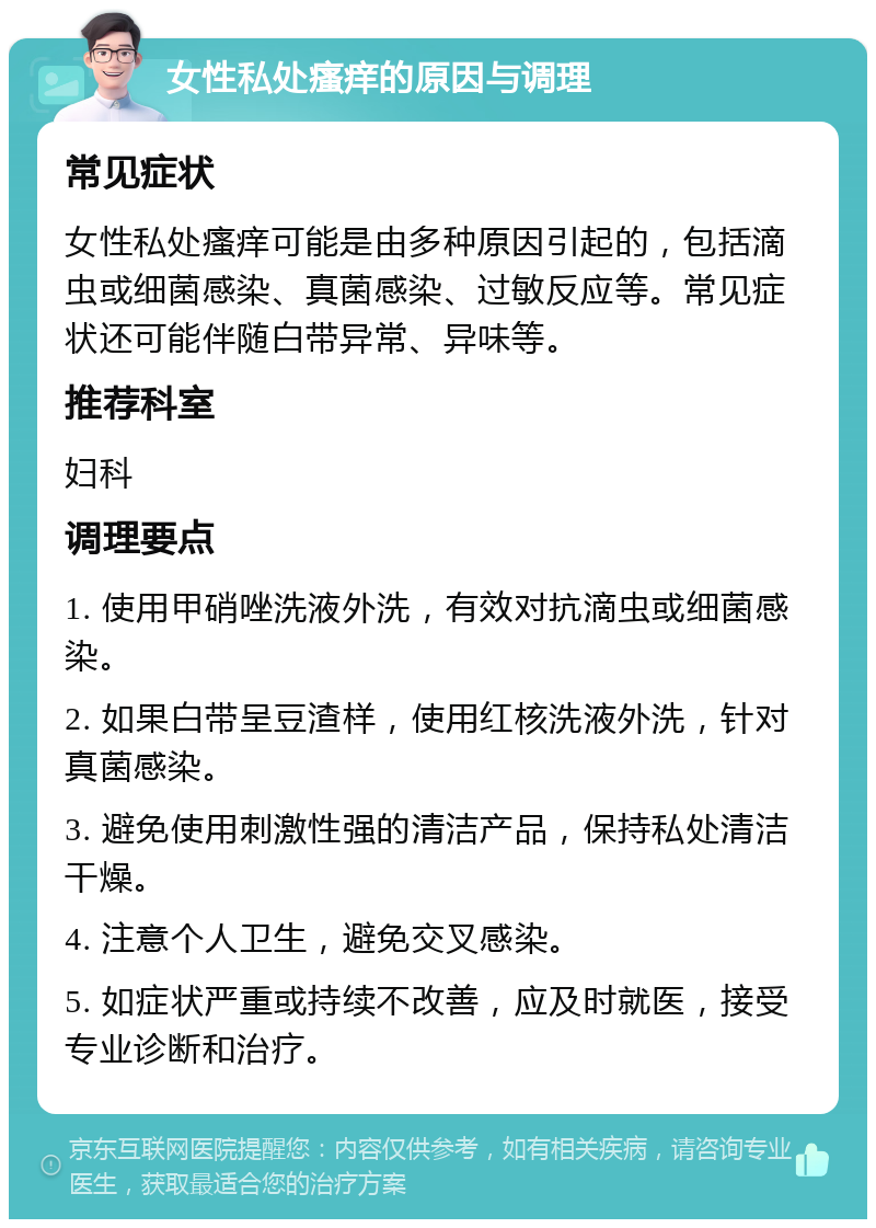 女性私处瘙痒的原因与调理 常见症状 女性私处瘙痒可能是由多种原因引起的，包括滴虫或细菌感染、真菌感染、过敏反应等。常见症状还可能伴随白带异常、异味等。 推荐科室 妇科 调理要点 1. 使用甲硝唑洗液外洗，有效对抗滴虫或细菌感染。 2. 如果白带呈豆渣样，使用红核洗液外洗，针对真菌感染。 3. 避免使用刺激性强的清洁产品，保持私处清洁干燥。 4. 注意个人卫生，避免交叉感染。 5. 如症状严重或持续不改善，应及时就医，接受专业诊断和治疗。