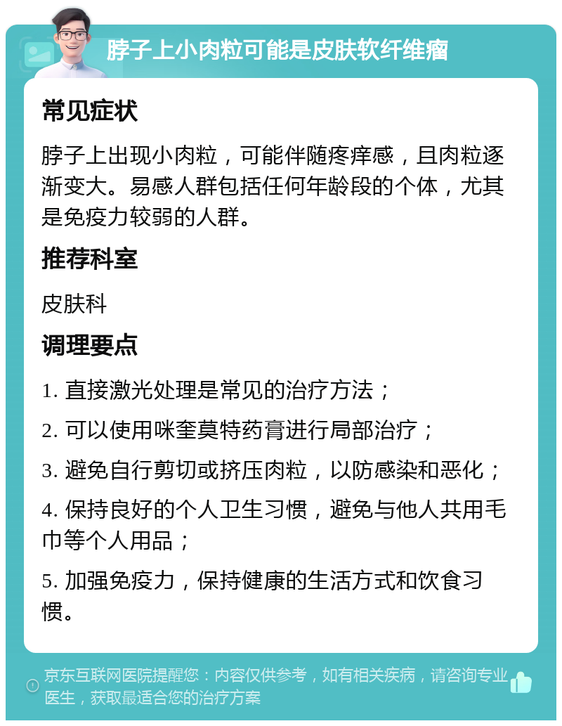 脖子上小肉粒可能是皮肤软纤维瘤 常见症状 脖子上出现小肉粒，可能伴随疼痒感，且肉粒逐渐变大。易感人群包括任何年龄段的个体，尤其是免疫力较弱的人群。 推荐科室 皮肤科 调理要点 1. 直接激光处理是常见的治疗方法； 2. 可以使用咪奎莫特药膏进行局部治疗； 3. 避免自行剪切或挤压肉粒，以防感染和恶化； 4. 保持良好的个人卫生习惯，避免与他人共用毛巾等个人用品； 5. 加强免疫力，保持健康的生活方式和饮食习惯。