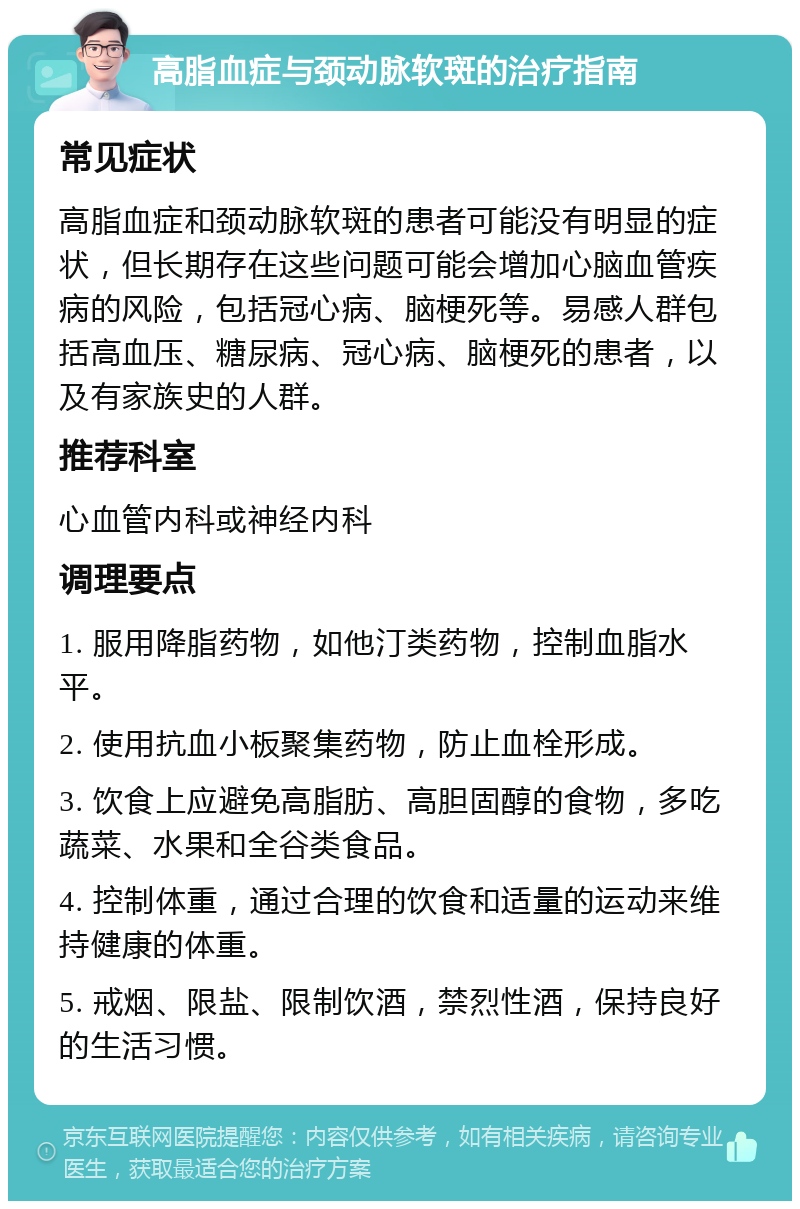 高脂血症与颈动脉软斑的治疗指南 常见症状 高脂血症和颈动脉软斑的患者可能没有明显的症状，但长期存在这些问题可能会增加心脑血管疾病的风险，包括冠心病、脑梗死等。易感人群包括高血压、糖尿病、冠心病、脑梗死的患者，以及有家族史的人群。 推荐科室 心血管内科或神经内科 调理要点 1. 服用降脂药物，如他汀类药物，控制血脂水平。 2. 使用抗血小板聚集药物，防止血栓形成。 3. 饮食上应避免高脂肪、高胆固醇的食物，多吃蔬菜、水果和全谷类食品。 4. 控制体重，通过合理的饮食和适量的运动来维持健康的体重。 5. 戒烟、限盐、限制饮酒，禁烈性酒，保持良好的生活习惯。