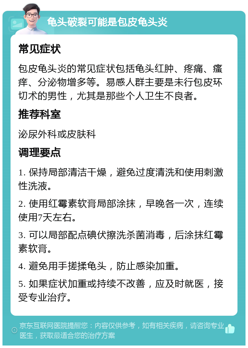 龟头破裂可能是包皮龟头炎 常见症状 包皮龟头炎的常见症状包括龟头红肿、疼痛、瘙痒、分泌物增多等。易感人群主要是未行包皮环切术的男性，尤其是那些个人卫生不良者。 推荐科室 泌尿外科或皮肤科 调理要点 1. 保持局部清洁干燥，避免过度清洗和使用刺激性洗液。 2. 使用红霉素软膏局部涂抹，早晚各一次，连续使用7天左右。 3. 可以局部配点碘伏擦洗杀菌消毒，后涂抹红霉素软膏。 4. 避免用手搓揉龟头，防止感染加重。 5. 如果症状加重或持续不改善，应及时就医，接受专业治疗。