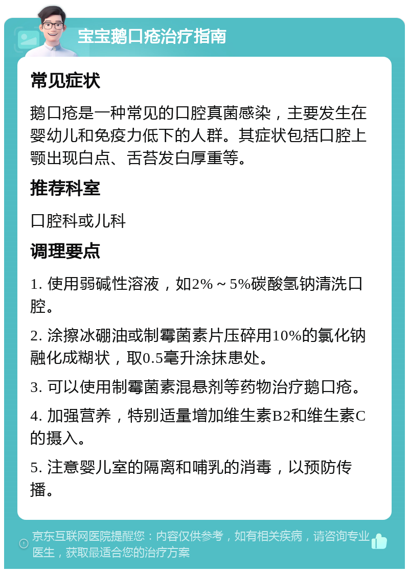 宝宝鹅口疮治疗指南 常见症状 鹅口疮是一种常见的口腔真菌感染，主要发生在婴幼儿和免疫力低下的人群。其症状包括口腔上颚出现白点、舌苔发白厚重等。 推荐科室 口腔科或儿科 调理要点 1. 使用弱碱性溶液，如2%～5%碳酸氢钠清洗口腔。 2. 涂擦冰硼油或制霉菌素片压碎用10%的氯化钠融化成糊状，取0.5毫升涂抹患处。 3. 可以使用制霉菌素混悬剂等药物治疗鹅口疮。 4. 加强营养，特别适量增加维生素B2和维生素C的摄入。 5. 注意婴儿室的隔离和哺乳的消毒，以预防传播。