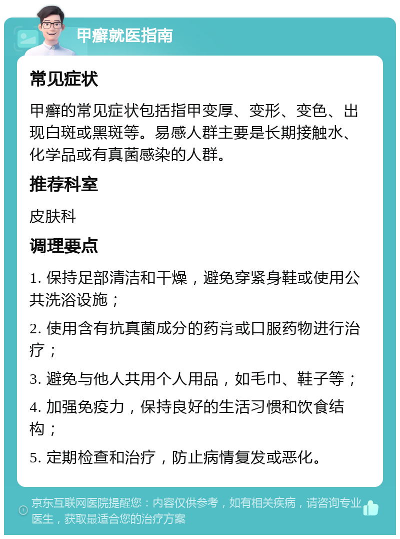 甲癣就医指南 常见症状 甲癣的常见症状包括指甲变厚、变形、变色、出现白斑或黑斑等。易感人群主要是长期接触水、化学品或有真菌感染的人群。 推荐科室 皮肤科 调理要点 1. 保持足部清洁和干燥，避免穿紧身鞋或使用公共洗浴设施； 2. 使用含有抗真菌成分的药膏或口服药物进行治疗； 3. 避免与他人共用个人用品，如毛巾、鞋子等； 4. 加强免疫力，保持良好的生活习惯和饮食结构； 5. 定期检查和治疗，防止病情复发或恶化。