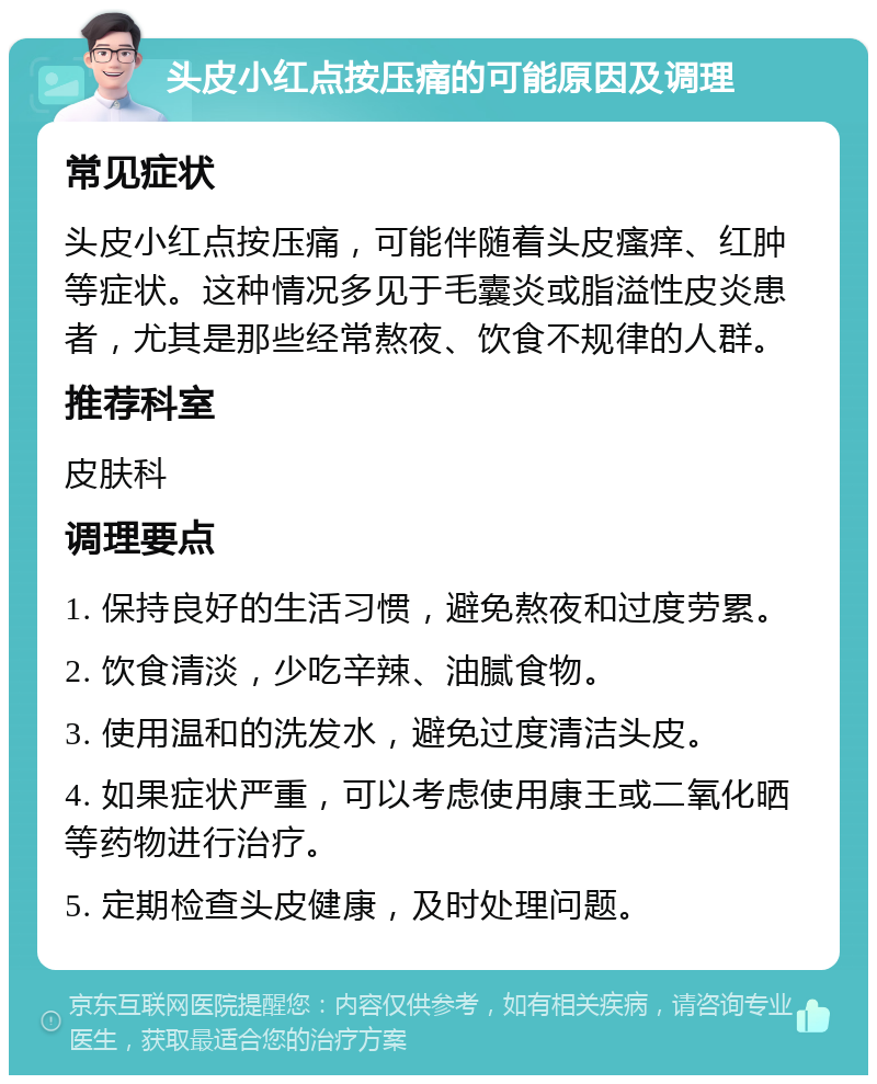 头皮小红点按压痛的可能原因及调理 常见症状 头皮小红点按压痛，可能伴随着头皮瘙痒、红肿等症状。这种情况多见于毛囊炎或脂溢性皮炎患者，尤其是那些经常熬夜、饮食不规律的人群。 推荐科室 皮肤科 调理要点 1. 保持良好的生活习惯，避免熬夜和过度劳累。 2. 饮食清淡，少吃辛辣、油腻食物。 3. 使用温和的洗发水，避免过度清洁头皮。 4. 如果症状严重，可以考虑使用康王或二氧化晒等药物进行治疗。 5. 定期检查头皮健康，及时处理问题。