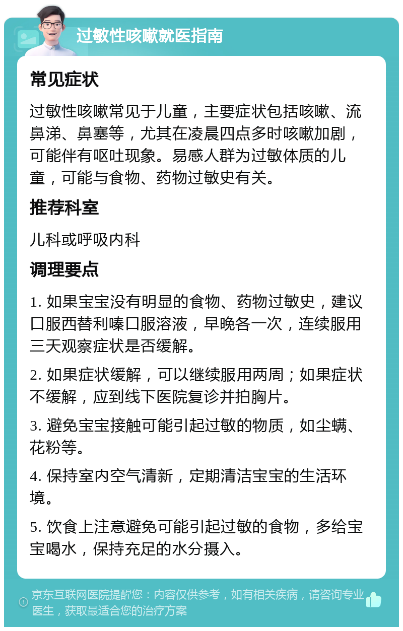 过敏性咳嗽就医指南 常见症状 过敏性咳嗽常见于儿童，主要症状包括咳嗽、流鼻涕、鼻塞等，尤其在凌晨四点多时咳嗽加剧，可能伴有呕吐现象。易感人群为过敏体质的儿童，可能与食物、药物过敏史有关。 推荐科室 儿科或呼吸内科 调理要点 1. 如果宝宝没有明显的食物、药物过敏史，建议口服西替利嗪口服溶液，早晚各一次，连续服用三天观察症状是否缓解。 2. 如果症状缓解，可以继续服用两周；如果症状不缓解，应到线下医院复诊并拍胸片。 3. 避免宝宝接触可能引起过敏的物质，如尘螨、花粉等。 4. 保持室内空气清新，定期清洁宝宝的生活环境。 5. 饮食上注意避免可能引起过敏的食物，多给宝宝喝水，保持充足的水分摄入。