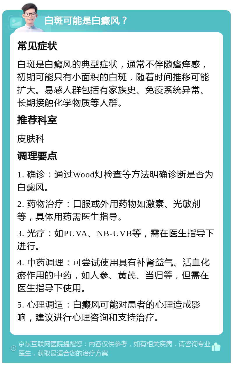 白斑可能是白癜风？ 常见症状 白斑是白癜风的典型症状，通常不伴随瘙痒感，初期可能只有小面积的白斑，随着时间推移可能扩大。易感人群包括有家族史、免疫系统异常、长期接触化学物质等人群。 推荐科室 皮肤科 调理要点 1. 确诊：通过Wood灯检查等方法明确诊断是否为白癜风。 2. 药物治疗：口服或外用药物如激素、光敏剂等，具体用药需医生指导。 3. 光疗：如PUVA、NB-UVB等，需在医生指导下进行。 4. 中药调理：可尝试使用具有补肾益气、活血化瘀作用的中药，如人参、黄芪、当归等，但需在医生指导下使用。 5. 心理调适：白癜风可能对患者的心理造成影响，建议进行心理咨询和支持治疗。