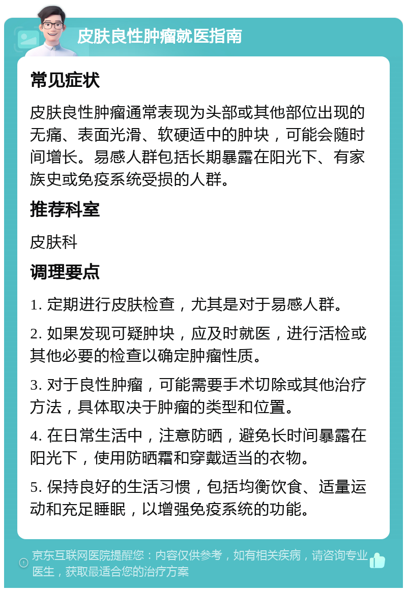 皮肤良性肿瘤就医指南 常见症状 皮肤良性肿瘤通常表现为头部或其他部位出现的无痛、表面光滑、软硬适中的肿块，可能会随时间增长。易感人群包括长期暴露在阳光下、有家族史或免疫系统受损的人群。 推荐科室 皮肤科 调理要点 1. 定期进行皮肤检查，尤其是对于易感人群。 2. 如果发现可疑肿块，应及时就医，进行活检或其他必要的检查以确定肿瘤性质。 3. 对于良性肿瘤，可能需要手术切除或其他治疗方法，具体取决于肿瘤的类型和位置。 4. 在日常生活中，注意防晒，避免长时间暴露在阳光下，使用防晒霜和穿戴适当的衣物。 5. 保持良好的生活习惯，包括均衡饮食、适量运动和充足睡眠，以增强免疫系统的功能。