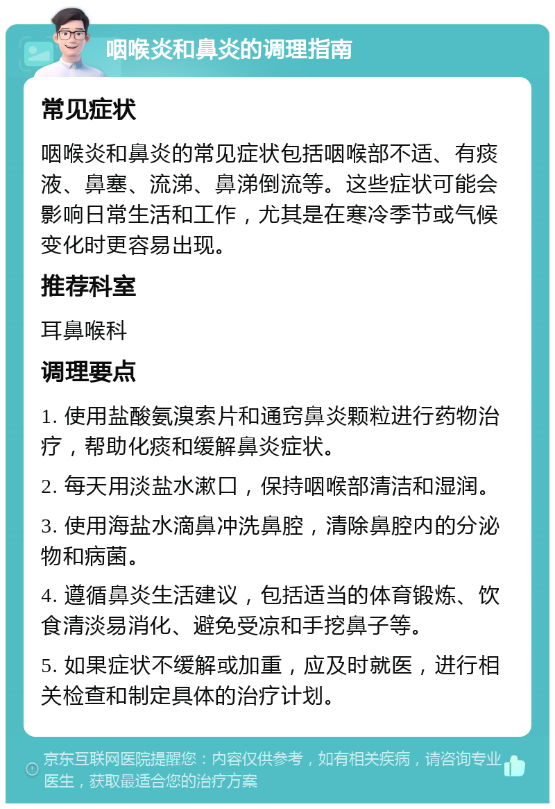 咽喉炎和鼻炎的调理指南 常见症状 咽喉炎和鼻炎的常见症状包括咽喉部不适、有痰液、鼻塞、流涕、鼻涕倒流等。这些症状可能会影响日常生活和工作，尤其是在寒冷季节或气候变化时更容易出现。 推荐科室 耳鼻喉科 调理要点 1. 使用盐酸氨溴索片和通窍鼻炎颗粒进行药物治疗，帮助化痰和缓解鼻炎症状。 2. 每天用淡盐水漱口，保持咽喉部清洁和湿润。 3. 使用海盐水滴鼻冲洗鼻腔，清除鼻腔内的分泌物和病菌。 4. 遵循鼻炎生活建议，包括适当的体育锻炼、饮食清淡易消化、避免受凉和手挖鼻子等。 5. 如果症状不缓解或加重，应及时就医，进行相关检查和制定具体的治疗计划。