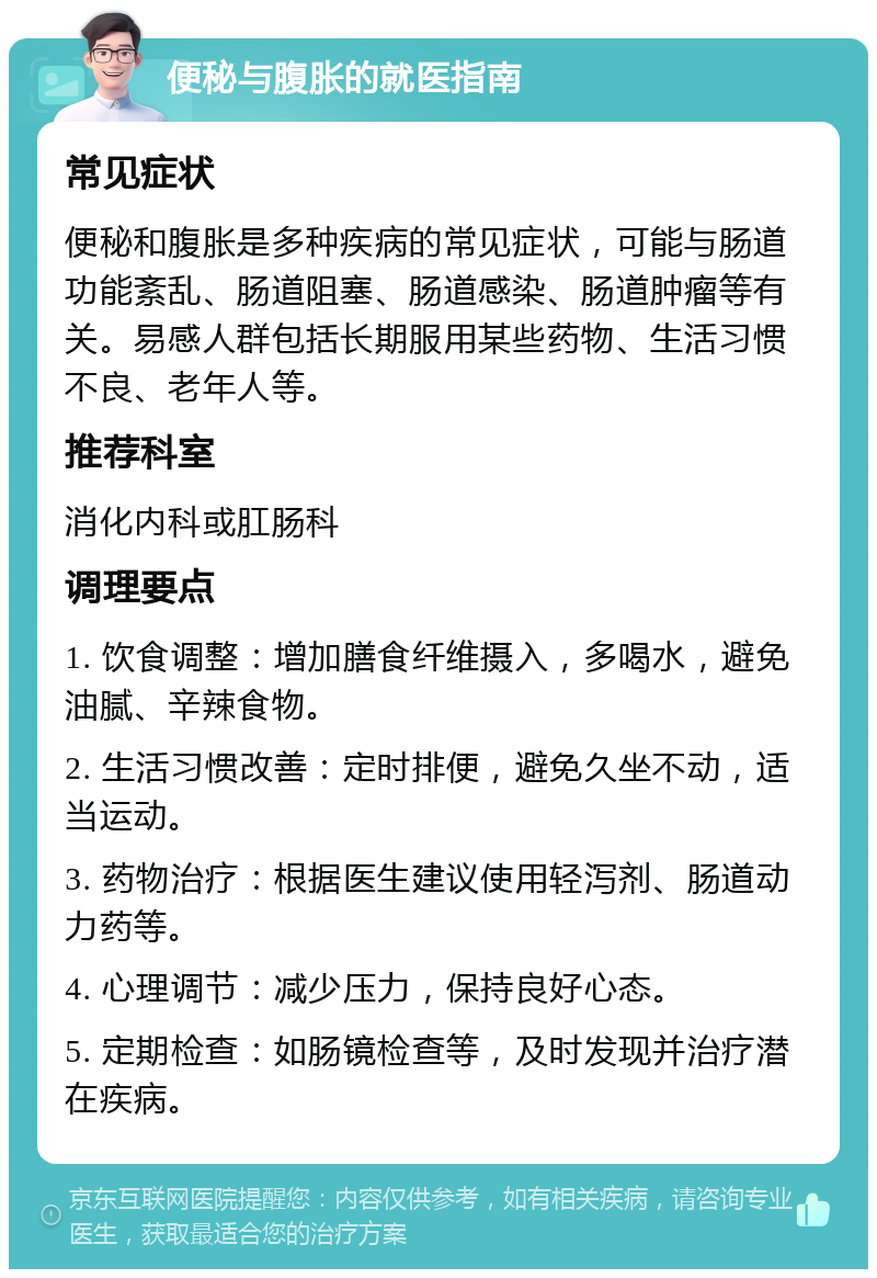 便秘与腹胀的就医指南 常见症状 便秘和腹胀是多种疾病的常见症状，可能与肠道功能紊乱、肠道阻塞、肠道感染、肠道肿瘤等有关。易感人群包括长期服用某些药物、生活习惯不良、老年人等。 推荐科室 消化内科或肛肠科 调理要点 1. 饮食调整：增加膳食纤维摄入，多喝水，避免油腻、辛辣食物。 2. 生活习惯改善：定时排便，避免久坐不动，适当运动。 3. 药物治疗：根据医生建议使用轻泻剂、肠道动力药等。 4. 心理调节：减少压力，保持良好心态。 5. 定期检查：如肠镜检查等，及时发现并治疗潜在疾病。