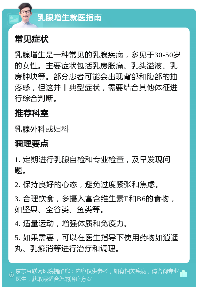 乳腺增生就医指南 常见症状 乳腺增生是一种常见的乳腺疾病，多见于30-50岁的女性。主要症状包括乳房胀痛、乳头溢液、乳房肿块等。部分患者可能会出现背部和腹部的抽疼感，但这并非典型症状，需要结合其他体征进行综合判断。 推荐科室 乳腺外科或妇科 调理要点 1. 定期进行乳腺自检和专业检查，及早发现问题。 2. 保持良好的心态，避免过度紧张和焦虑。 3. 合理饮食，多摄入富含维生素E和B6的食物，如坚果、全谷类、鱼类等。 4. 适量运动，增强体质和免疫力。 5. 如果需要，可以在医生指导下使用药物如逍遥丸、乳癖消等进行治疗和调理。