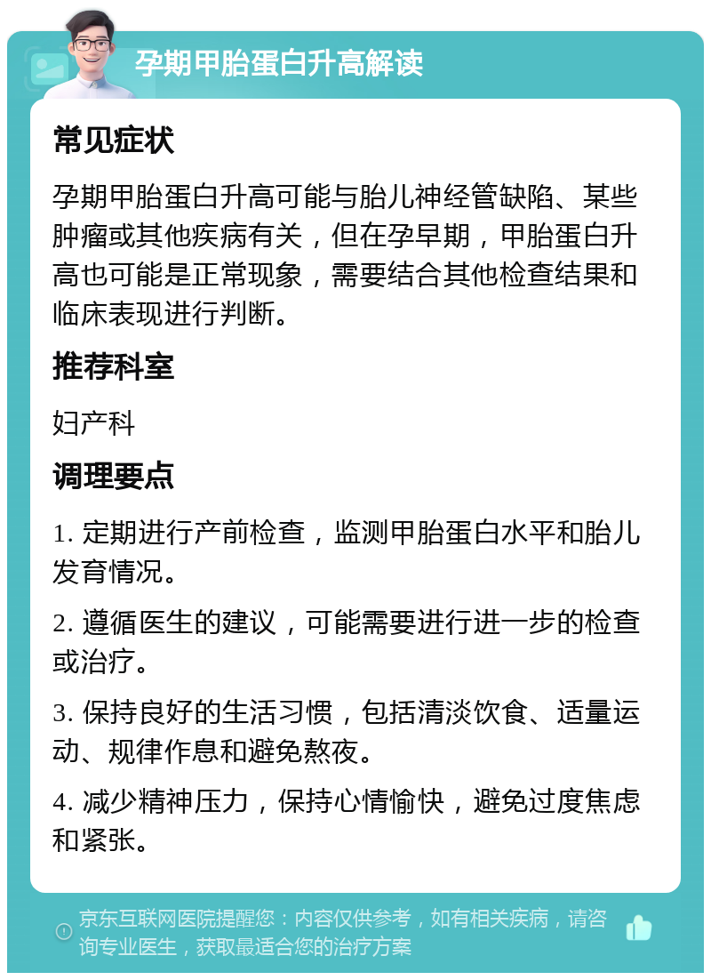 孕期甲胎蛋白升高解读 常见症状 孕期甲胎蛋白升高可能与胎儿神经管缺陷、某些肿瘤或其他疾病有关，但在孕早期，甲胎蛋白升高也可能是正常现象，需要结合其他检查结果和临床表现进行判断。 推荐科室 妇产科 调理要点 1. 定期进行产前检查，监测甲胎蛋白水平和胎儿发育情况。 2. 遵循医生的建议，可能需要进行进一步的检查或治疗。 3. 保持良好的生活习惯，包括清淡饮食、适量运动、规律作息和避免熬夜。 4. 减少精神压力，保持心情愉快，避免过度焦虑和紧张。